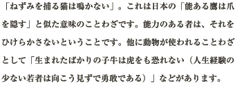 「ねずみを捕る猫は鳴かない」。これは日本の「能ある鷹は爪を隠す」と似た意味のことわざです。能力のある者は、それをひけらかさないということです。他に動物が使われることわざとして「生まれたばかりの子牛は虎をも恐れない（人生経験の少ない若者は向こう見ずで勇敢である）」などがあります。