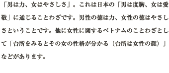 「男は力、女はやさしさ」。これは日本の「男は度胸、女は愛敬」に通じることわざです。男性の徳は力、女性の徳はやさしさということです。他に女性に関するベトナムのことわざとして「台所をみるとその女の性格が分かる（台所は女性の顔）」などがあります。