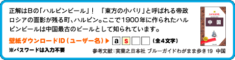 正解はBの「ハルピンビール」！　「東方の小パリ」と呼ばれる帝政ロシアの面影が残る町、ハルピン。ここで1900年に作られたハルピンビールは中国最古のビールとして知られています。壁紙ダウンロードID（ユーザー名）：2文字目は　s （全4文字）