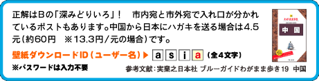 正解はBの「深みどりいろ」！　市内宛と市外宛で入れ口が分かれているポストもあります。中国から日本にハガキを送る場合は4.5元（約60円　※13.3円/元の場合）です。壁紙ダウンロードID（ユーザー名）：4文字目は　a （全4文字）