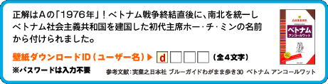 正解はAの「1976年」！ベトナム戦争終結直後に、南北を統一しベトナム社会主義共和国を建国した初代主席ホー・チ・ミンの名前から付けられました。壁紙ダウンロードID（ユーザー名）：1文字目は　d （全4文字）