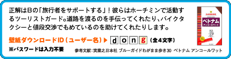 正解はBの「旅行者をサポートする」！
彼らはホーチミンで活動するツーリストガード。道路を渡るのを手伝ってくれたり、バイクタクシーと値段交渉でもめているのを助けてくれたりします。壁紙ダウンロードID（ユーザー名）：4文字目は　g （全4文字）