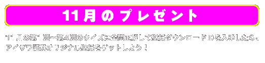 11月のプレゼント 11月の第1週〜第4週のクイズに全問正解して壁紙ダウンロードIDを入手したら、
アイザワ証券オリジナル壁紙をゲットしよう！