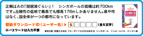 正解はAの「琵琶湖ぐらい」！　シンガポールの面積は約700kmです。丘陵性の低地で最高でも標高176mしかありません。県や市はなく、国全体が一つの都市になっています。壁紙ダウンロードID（ユーザー名）：1文字目は　s （全5文字）