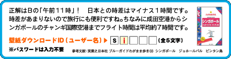 正解はBの「午前11時」！　日本との時差はマイナス1時間です。時差があまりないので旅行にも便利ですね。ちなみに成田空港からシンガポールのチャンギ国際空港までフライト時間は平均約7時間です。壁紙ダウンロードID（ユーザー名）：2文字目は　i （全5文字）