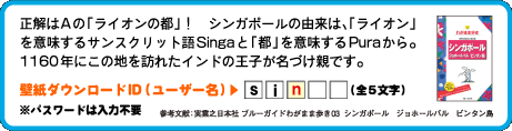 正解はAの「ライオンの都」！　シンガポールの由来は、「ライオン」を意味するサンスクリット語Singaと「都」を意味するPuraから。1160年にこの地を訪れたインドの王子が名づけ親です。壁紙ダウンロードID（ユーザー名）：3文字目は　n （全5文字）