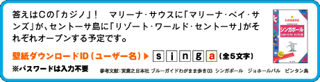 答えはCの「カジノ」！　マリーナ・サウスに「マリーナ・ベイ・サンズ」が、セントーサ島に「リゾート・ワールド・セントーサ」がそれぞれオープンする予定です。壁紙ダウンロードID（ユーザー名）：5文字目は　a （全5文字）