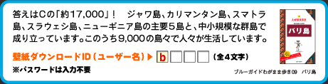 答えはCの「約17,000」！　ジャワ島、カリマンタン島、スマトラ島、スラウェシ島、ニューギニア島の主要5島と、中小規模な群島で成り立っています。このうち9,000の島々で人々が生活しています。壁紙ダウンロードID（ユーザー名）：1文字目は　b （全4文字）