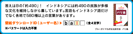 答えはBの「約490」！　インドネシアには約490の民族が多様な文化を維持しながら暮しています。言語もインドネシア語だけでなく各地で580種以上の言葉があります。壁紙ダウンロードID（ユーザー名）：3文字目は　l （全4文字）