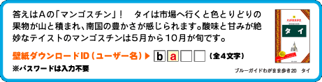 答えはAの「マンゴスチン」！　タイは市場へ行くと色とりどりの果物が山と積まれ、南国の豊かさが感じられます。酸味と甘みが絶妙なテイストのマンゴスチンは5月から10月が旬です。壁紙ダウンロードID（ユーザー名）：2文字目は　a （全4文字）