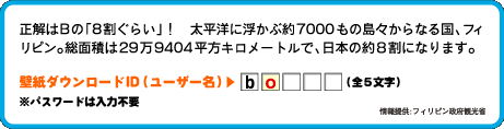 正解はBの「8割ぐらい」！太平洋に浮かぶ約7000もの島々からなる国、フィリピン。総面積は29万9404平方キロメートルで、日本の約８割になります。壁紙ダウンロードID（ユーザー名）：2文字目は　o （全4文字）情報提供:フィリピン政府観光省