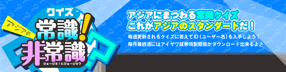 クイズ アジアの常識！非常識？アジアにまつわる常識クイズこれがアジアのスタンダードだ！毎週更新されるクイズに答えてID（ユーザー名）を入手しよう！毎月最終週にはアイザワ証券特製壁紙がダウンロード出来るよ♪