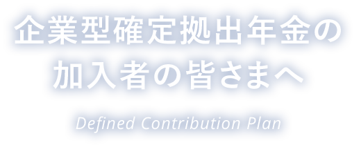 企業型確定拠出年金の加入者の皆さまへ Defined Contribution Plan