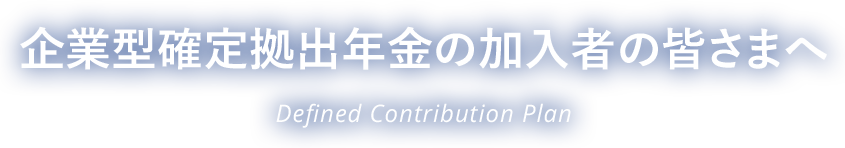 企業型確定拠出年金の加入者の皆さまへ Defined Contribution Plan