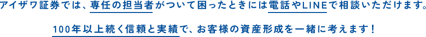 アイザワ証券では、専任の担当者がついて困ったときには電話やLINEで相談いただけます。100年以上続く信頼と実績で、お客様の資産形成を一緒に考えます！