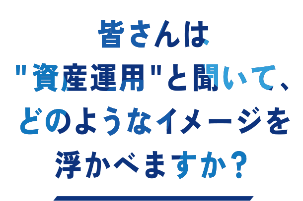 皆さんは“資産運用”と聞いて、どのようなイメージを浮かべますか?