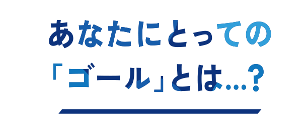 あなたにとってのゴールとは…?