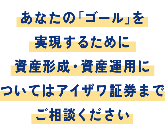 あなたのゴールを実現するために資産形成・資産運用についてはアイザワ証券までご相談ください。