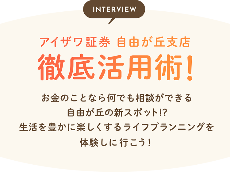 INTERVIEW アイザワ証券 自由が丘支店 徹底活用術！お金のことなら何でも相談ができる自由が丘の新スポット！？生活を豊かに楽しくするライフプランニングを体験しに行こう！