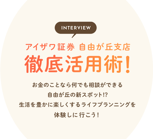 INTERVIEW アイザワ証券 自由が丘支店 徹底活用術！お金のことなら何でも相談ができる自由が丘の新スポット！？生活を豊かに楽しくするライフプランニングを体験しに行こう！